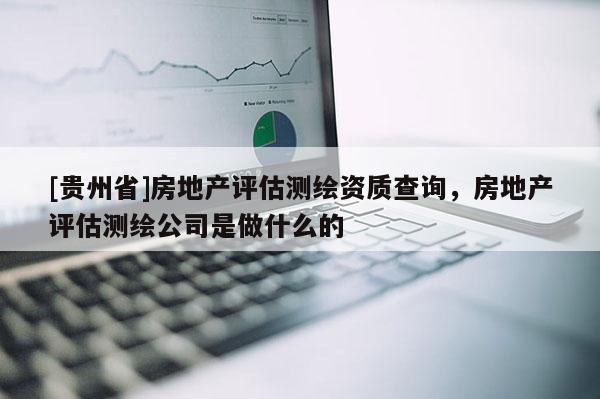 [貴州省]房地產(chǎn)評(píng)估測(cè)繪資質(zhì)查詢，房地產(chǎn)評(píng)估測(cè)繪公司是做什么的
