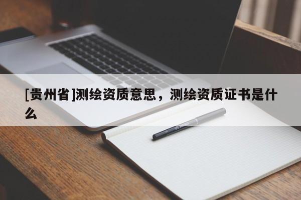 [貴州省]測繪資質意思，測繪資質證書是什么