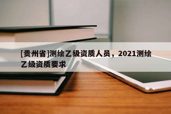 [貴州省]測繪乙級資質人員，2021測繪乙級資質要求
