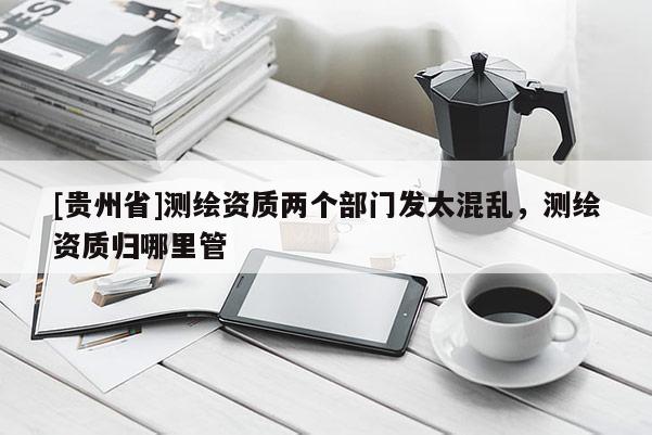 [貴州省]測繪資質兩個部門發太混亂，測繪資質歸哪里管