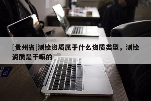 [貴州省]測繪資質屬于什么資質類型，測繪資質是干嘛的