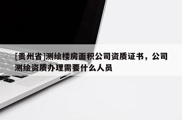 [貴州省]測繪樓房面積公司資質證書，公司測繪資質辦理需要什么人員