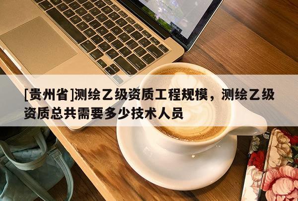 [貴州省]測繪乙級資質工程規模，測繪乙級資質總共需要多少技術人員