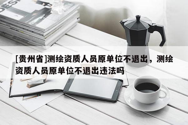 [貴州省]測繪資質人員原單位不退出，測繪資質人員原單位不退出違法嗎