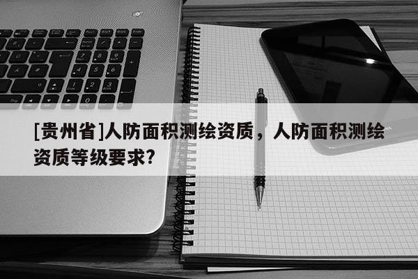 [貴州省]人防面積測繪資質，人防面積測繪資質等級要求?