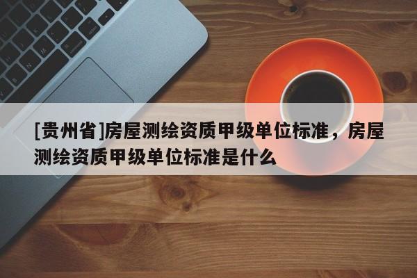 [貴州省]房屋測繪資質(zhì)甲級單位標(biāo)準(zhǔn)，房屋測繪資質(zhì)甲級單位標(biāo)準(zhǔn)是什么