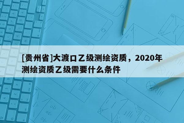 [貴州省]大渡口乙級測繪資質(zhì)，2020年測繪資質(zhì)乙級需要什么條件