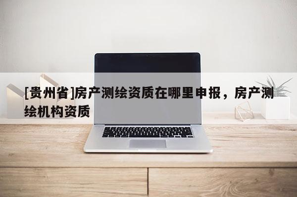 [貴州省]房產測繪資質在哪里申報，房產測繪機構資質