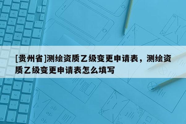[貴州省]測繪資質乙級變更申請表，測繪資質乙級變更申請表怎么填寫