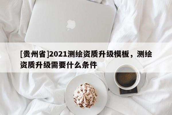[貴州省]2021測(cè)繪資質(zhì)升級(jí)模板，測(cè)繪資質(zhì)升級(jí)需要什么條件