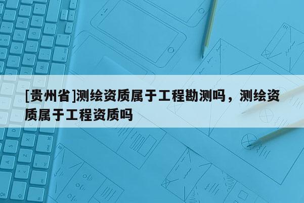 [貴州省]測繪資質屬于工程勘測嗎，測繪資質屬于工程資質嗎