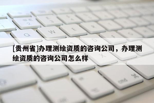 [貴州省]辦理測繪資質的咨詢公司，辦理測繪資質的咨詢公司怎么樣