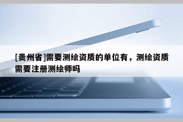 [貴州省]需要測繪資質的單位有，測繪資質需要注冊測繪師嗎