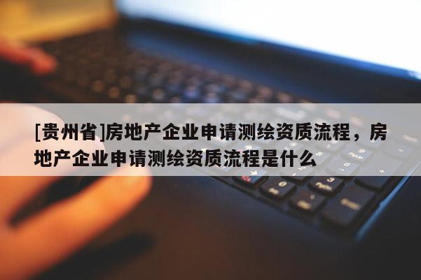 [貴州省]房地產(chǎn)企業(yè)申請測繪資質(zhì)流程，房地產(chǎn)企業(yè)申請測繪資質(zhì)流程是什么