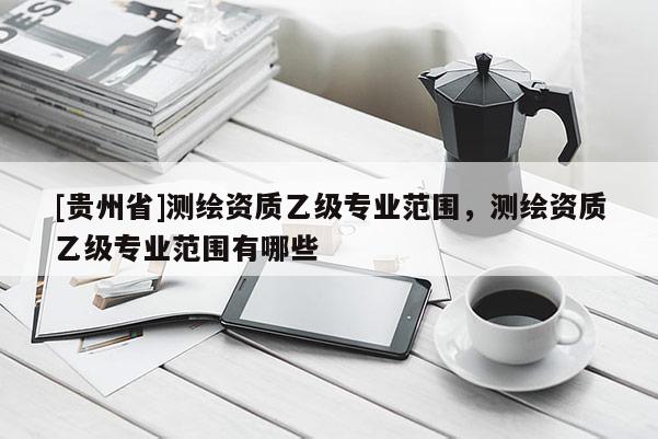 [貴州省]測繪資質(zhì)乙級專業(yè)范圍，測繪資質(zhì)乙級專業(yè)范圍有哪些