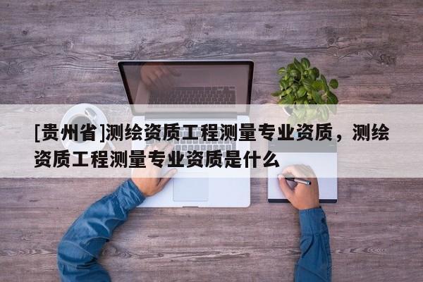 [貴州省]測繪資質工程測量專業資質，測繪資質工程測量專業資質是什么
