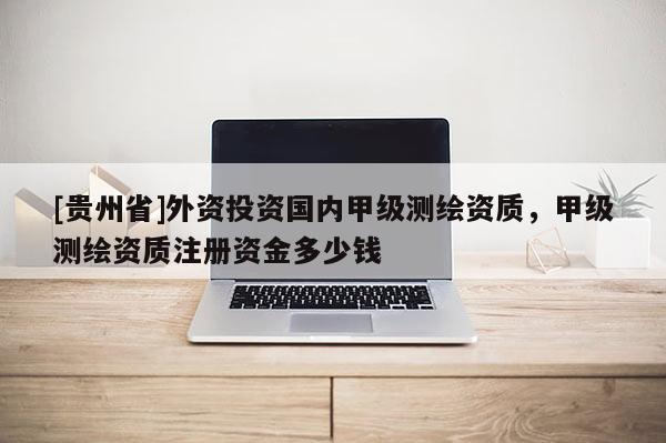 [貴州省]外資投資國內(nèi)甲級測繪資質(zhì)，甲級測繪資質(zhì)注冊資金多少錢