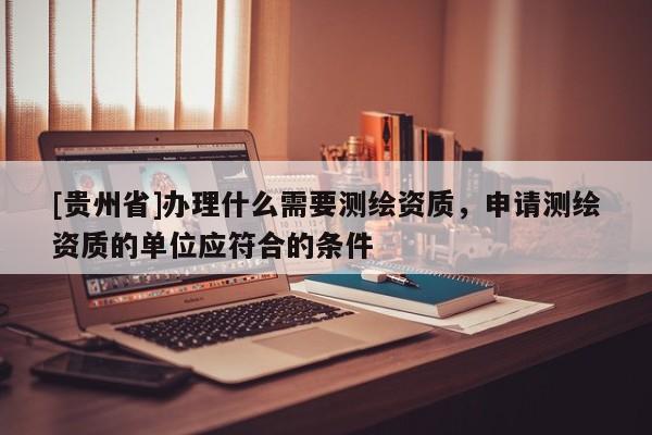 [貴州省]辦理什么需要測繪資質(zhì)，申請測繪資質(zhì)的單位應(yīng)符合的條件