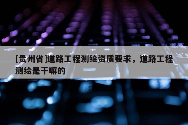 [貴州省]道路工程測繪資質(zhì)要求，道路工程測繪是干嘛的