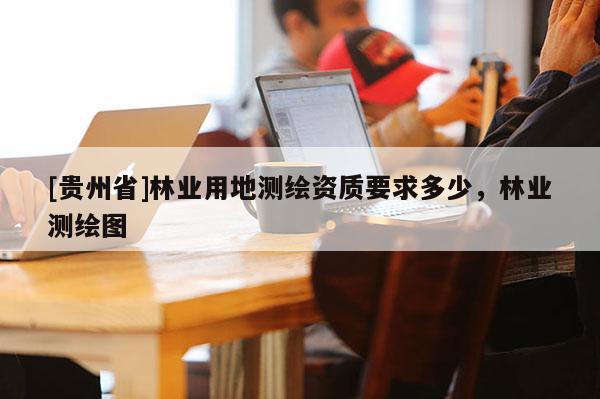 [貴州省]林業(yè)用地測(cè)繪資質(zhì)要求多少，林業(yè)測(cè)繪圖