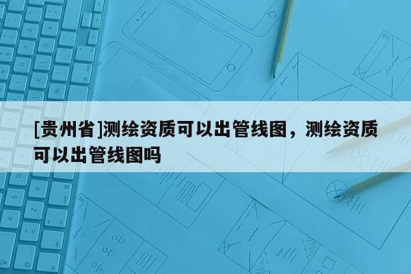 [貴州省]測繪資質可以出管線圖，測繪資質可以出管線圖嗎