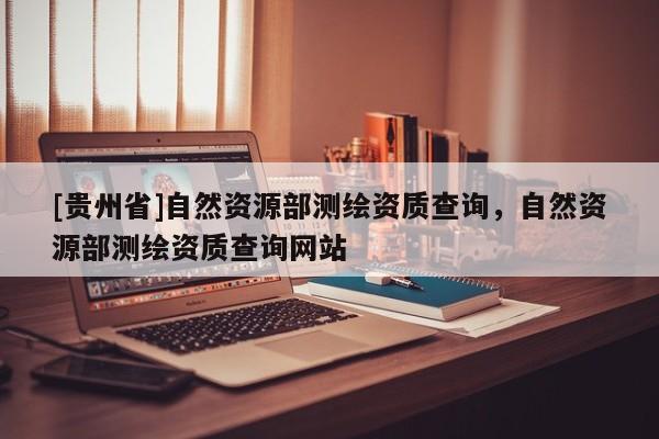 [貴州省]自然資源部測繪資質查詢，自然資源部測繪資質查詢網站