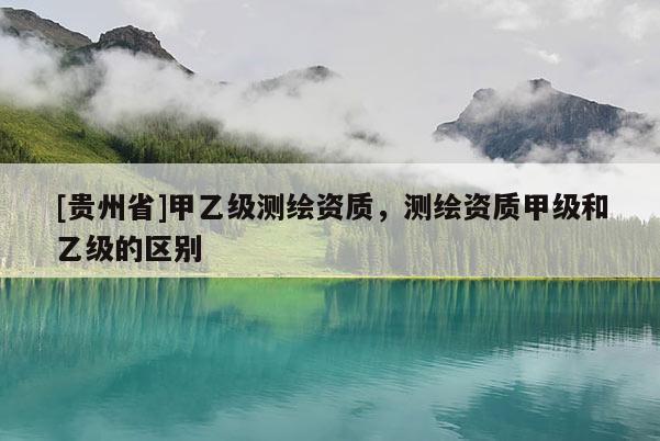 [貴州省]甲乙級測繪資質，測繪資質甲級和乙級的區別