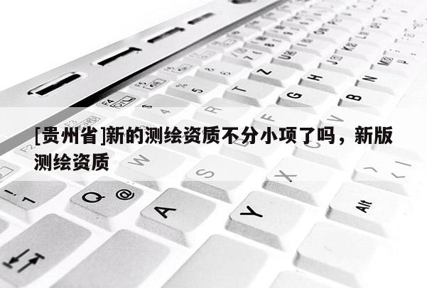 [貴州省]新的測繪資質不分小項了嗎，新版測繪資質