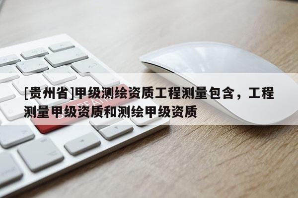 [貴州省]甲級測繪資質(zhì)工程測量包含，工程測量甲級資質(zhì)和測繪甲級資質(zhì)