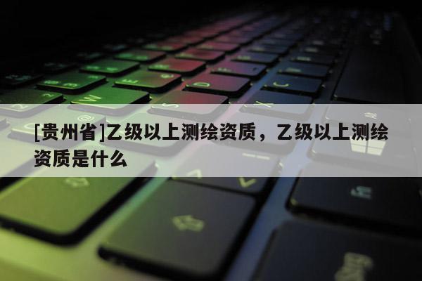 [貴州省]乙級以上測繪資質，乙級以上測繪資質是什么