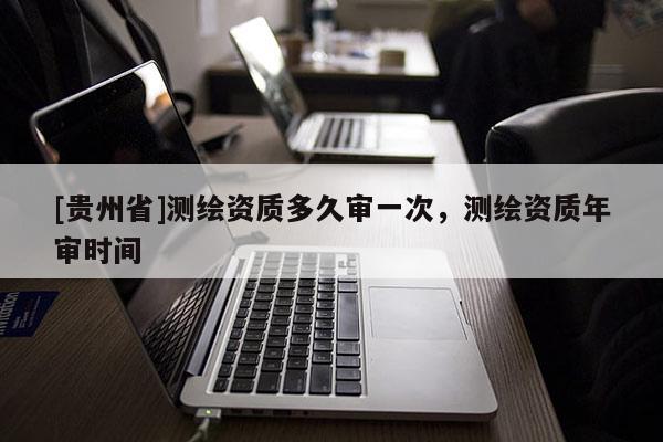 [貴州省]測繪資質多久審一次，測繪資質年審時間