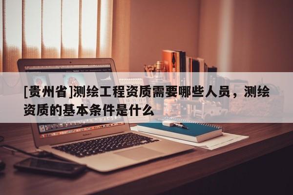 [貴州省]測繪工程資質需要哪些人員，測繪資質的基本條件是什么