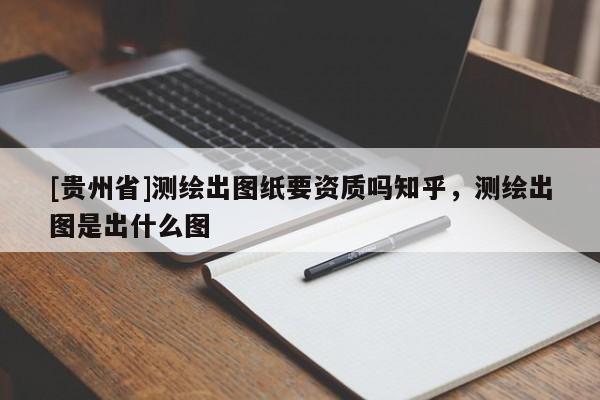[貴州省]測繪出圖紙要資質嗎知乎，測繪出圖是出什么圖