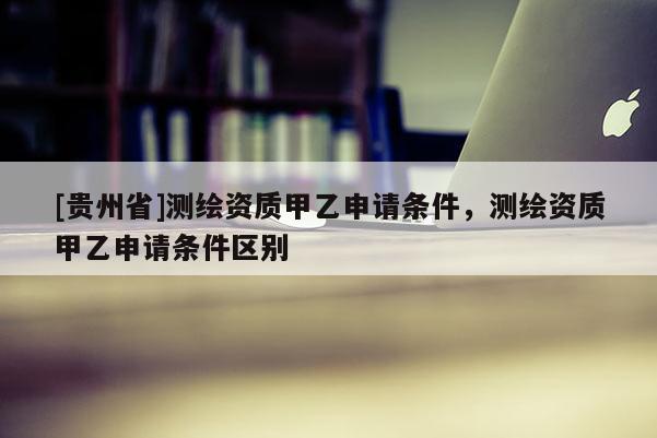[貴州省]測(cè)繪資質(zhì)甲乙申請(qǐng)條件，測(cè)繪資質(zhì)甲乙申請(qǐng)條件區(qū)別
