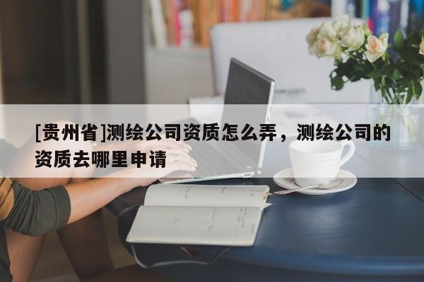[貴州省]測繪公司資質怎么弄，測繪公司的資質去哪里申請