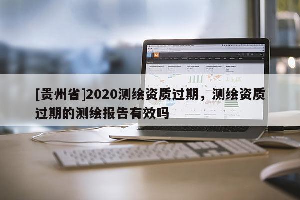 [貴州省]2020測繪資質過期，測繪資質過期的測繪報告有效嗎