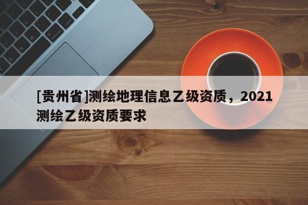 [貴州省]測(cè)繪地理信息乙級(jí)資質(zhì)，2021測(cè)繪乙級(jí)資質(zhì)要求