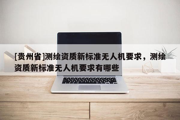 [貴州省]測繪資質新標準無人機要求，測繪資質新標準無人機要求有哪些