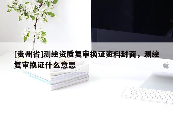 [貴州省]測(cè)繪資質(zhì)復(fù)審換證資料封面，測(cè)繪復(fù)審換證什么意思