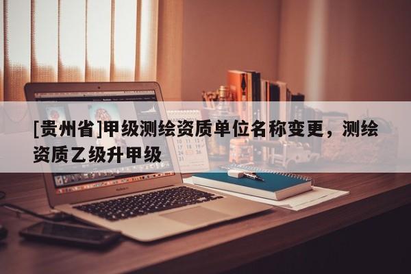 [貴州省]甲級測繪資質單位名稱變更，測繪資質乙級升甲級
