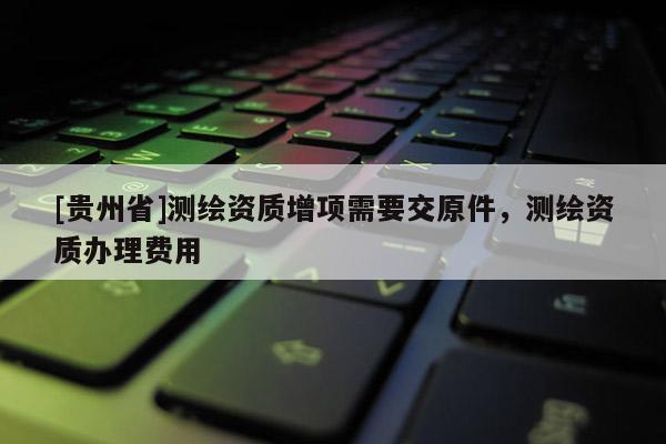 [貴州省]測繪資質(zhì)增項需要交原件，測繪資質(zhì)辦理費(fèi)用