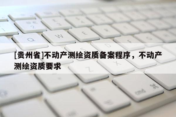 [貴州省]不動產(chǎn)測繪資質(zhì)備案程序，不動產(chǎn)測繪資質(zhì)要求