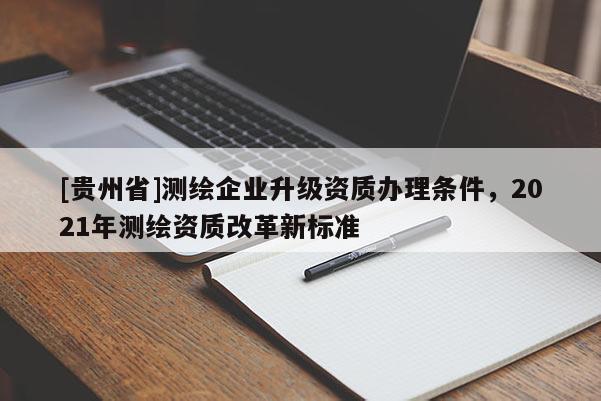 [貴州省]測(cè)繪企業(yè)升級(jí)資質(zhì)辦理?xiàng)l件，2021年測(cè)繪資質(zhì)改革新標(biāo)準(zhǔn)