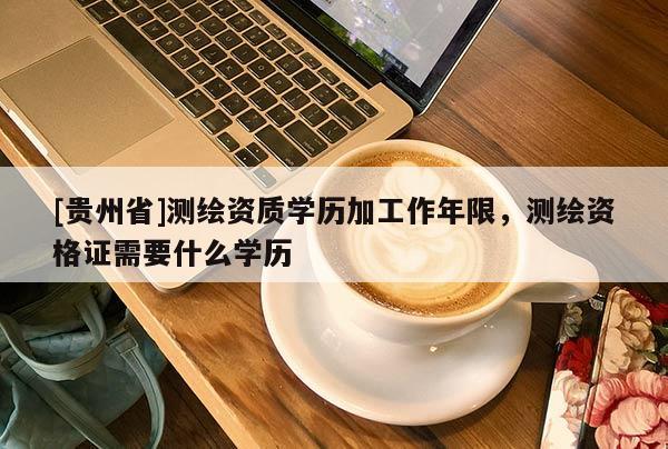 [貴州省]測繪資質(zhì)學(xué)歷加工作年限，測繪資格證需要什么學(xué)歷