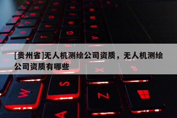 [貴州省]無(wú)人機(jī)測(cè)繪公司資質(zhì)，無(wú)人機(jī)測(cè)繪公司資質(zhì)有哪些