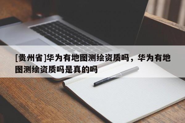 [貴州省]華為有地圖測繪資質嗎，華為有地圖測繪資質嗎是真的嗎