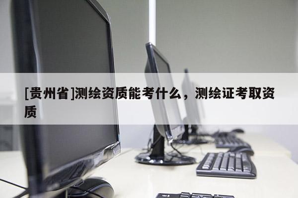 [貴州省]測繪資質能考什么，測繪證考取資質