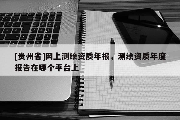 [貴州省]網上測繪資質年報，測繪資質年度報告在哪個平臺上