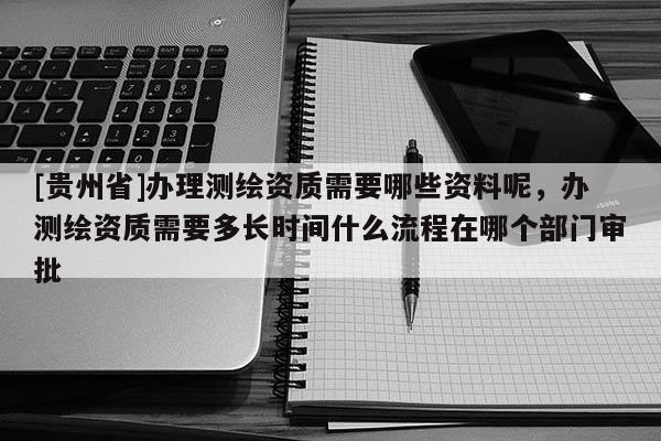 [貴州省]辦理測繪資質需要哪些資料呢，辦測繪資質需要多長時間什么流程在哪個部門審批