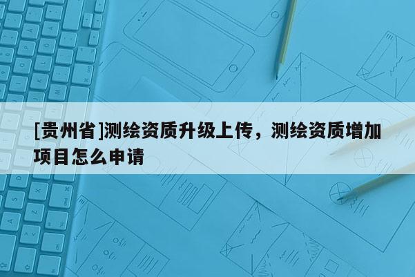 [貴州省]測繪資質升級上傳，測繪資質增加項目怎么申請